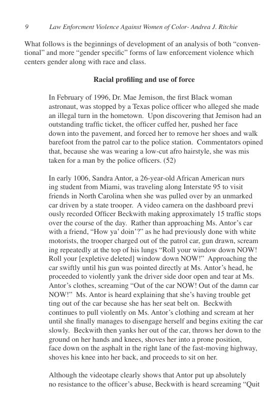 9 Law Enforcment Violence Against Women of Color- Andrea J. Ritchie  ‘What follows is the beginnings of development of an analysis of both “conven- tional” and more “gender specific” forms of law enforcement violence which centers gender along with race and class.  Racial profiling and use of force  In February of 1996, Dr. Mae Jemison, the first Black woman astronaut, was stopped by a Texas police officer who alleged she made an illegal turn in the hometown. Upon discovering that Jemison had an outstanding traffic ticket, the officer cuffed her, pushed her face  down into the pavement, and forced her to remove her shoes and walk barefoot from the patrol car to the police station. Commentators opined that, because she was wearing a low-cut afro hairstyle, she was mis taken for a man by the police officers. (52)  In early 1006, Sandra Antor, a 26-year-old African American nurs  ing student from Miami, was traveling along Interstate 95 to visit fiiends in North Carolina when she was pulled over by an unmarked car driven by a state trooper. A video camera on the dashboard previ ously recorded Officer Beckwith making approximately 15 traffic stops over the course of the day. Rather than approaching Ms. Antor’s car with a friend, “How ya’ doin’2” as he had previously done with white motorists, the trooper charged out of the patrol car, gun drawn, scream ing repeatedly at the top of his lungs “Roll your window down NOW! Roll your [expletive deleted] window down NOW!™ Approaching the car swiftly until his gun was pointed directly at Ms. Antor’s head, he proceeded to violently yank the driver side door open and tear at Ms. Antor’s clothes, screaming “Out of the car NOW! Out of the damn car NOW!™ Ms. Antor is heard explaining that she’s having trouble get ting out of the car because she has her seat belt on. Beckwith continues to pull violently on Ms. Antor’s clothing and scream at her until she finally manages to disengage herself and begins exiting the car slowly. Beckwith then yanks her out of the car, throws her down to the ‘eround on her hands and knees, shoves her into a prone position,  face down on the asphalt in the right lane of the fast-moving highway, shoves his knee into her back, and proceeds to sit on her.  Although the videotape clearly shows that Antor put up absolutely 10 resistance to the officer’s abuse, Beckwith is heard screaming “Quit 
